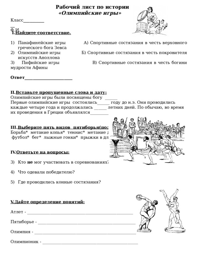  Рабочий лист по истории «Олимпийские игры» Класс ____________ Ф.И.__________  I. Найдите соответствие.  Панафинейские игры А) Спортивные состязания в честь верховного греческого бога Зевса Олимпийские игры Б) Спортивные состязания в честь покровителя искусств Аполлона 3) Пифийские игры В) Спортивные состязания в честь богини мудрости Афины  Ответ_______________________   II. Вставьте пропущенные слова и дату: Олимпийские игры были посвящены богу ______ Первые олимпийские игры состоялись______ году до н.э. Они проводились каждые четыре года и продолжались ______ летних дней. По обычаю, во время их проведения в Греции объявлялся_________________  III. Выберите пять видов пятиборья(подчеркните) Борьба* метание копья* теннис* метание диска*  футбол* бег* лыжные гонки* прыжки в длину. IV. Ответьте на вопросы:  Кто не мог участвовать в соревнованиях? Что одевали победителю? Где проводились конные состязания? V.Дайте определение понятий:  Атлет - ___________________________________________________ Пятиборье - _______________________________________________ Олимпия - _________________________________________________ Олимпионик - ______________________________________________   