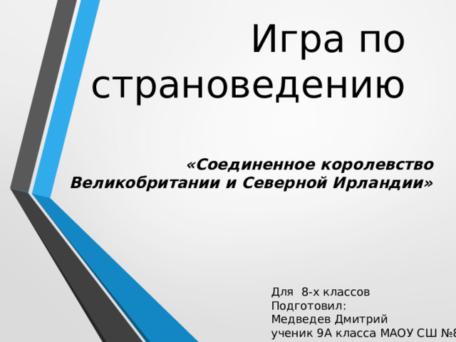 Игра по страноведению «Соединенное королевство Великобритании и Северной Ирландии» Для  8-х классов Подготовил: Медведев Дмитрий ученик 9А класса МАОУ СШ №8 