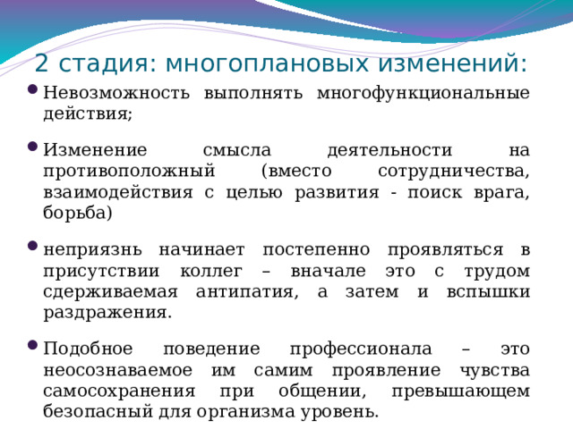 Стадии развития профессиональной деформации педагогов . 1 Стадия измененной эмоциональности : начинается приглушением эмоций, сглаживанием остроты чувств и свежести переживаний; специалист неожиданно замечает: вроде бы все пока нормально, но … скучно и пусто на душе; -исчезают положительные эмоции, появляется некоторая отстраненность в отношениях с членами семьи; плохой сон, апатия. -возникает состояние тревожности, неудовлетворенности; возвращаясь домой, всё чаще хочется сказать: «Не лезьте ко мне, оставьте в покое!» 