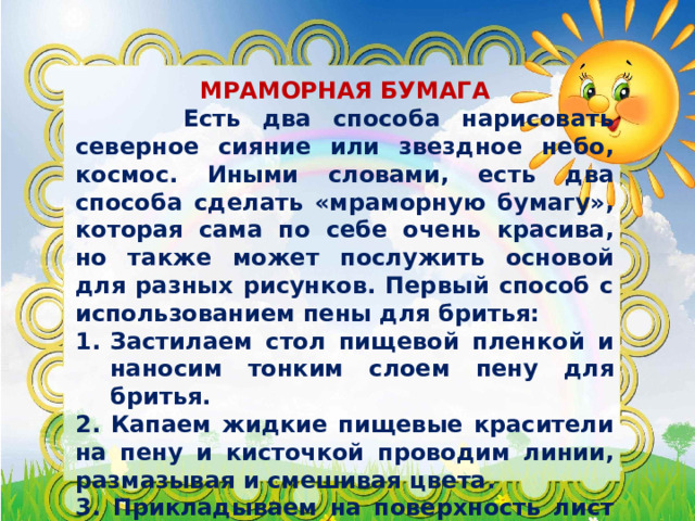  МРАМОРНАЯ БУМАГА  Есть два способа нарисовать северное сияние или звездное небо, космос. Иными словами, есть два способа сделать «мраморную бумагу», которая сама по себе очень красива, но также может послужить основой для разных рисунков. Первый способ с использованием пены для бритья: Застилаем стол пищевой пленкой и наносим тонким слоем пену для бритья. 2. Капаем жидкие пищевые красители на пену и кисточкой проводим линии, размазывая и смешивая цвета. 3. Прикладываем на поверхность лист бумаги, затем переворачиваем его и аккуратно снимаем остатки пены, например, бумажной салфеткой. 