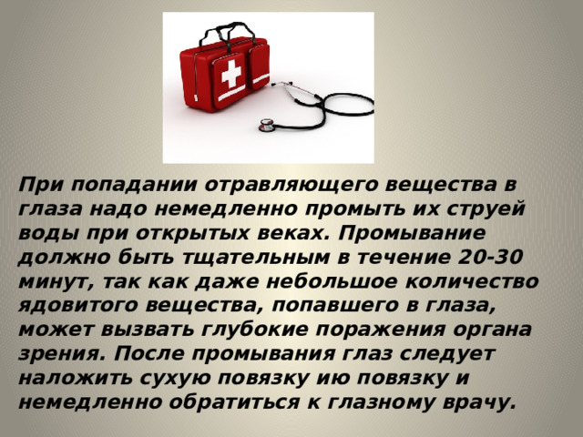 При попадании отравляющего вещества в глаза надо немедленно промыть их струей воды при открытых веках. Промывание должно быть тщательным в течение 20-30 минут, так как даже небольшое количество ядовитого вещества, попавшего в глаза, может вызвать глубокие поражения органа зрения. После промывания глаз следует наложить сухую повязку ию повязку и немедленно обратиться к глазному врачу. 