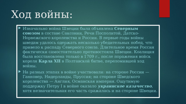 Ход войны: Изначально война Швеции была объявлена  Северным союзом  в составе Саксонии, Речи Посполитой, Датско-Норвежского королевства и России. В первые годы войны шведам удалось одержать несколько убедительных побед, что привело к распаду Северного союза. Длительное время Россия фактически самостоятельно противостояла Швеции. Коалиция была восстановлена только в 1709 г., после поражения войск короля  Карла XII  в Полтавской битве, переломившей ход войны. На разных этапах в войне участвовали: на стороне России — Ганновер, Нидерланды, Пруссия; на стороне Шведского королевства — Англия, Османская империя. Ощутимую поддержку Петру I в войне оказало  украинское казачество , хотя незначительная его часть сражалась и на стороне Швеции. 
