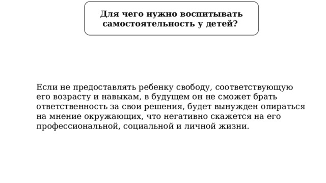 Для чего нужно воспитывать самостоятельность у детей? Если не предоставлять ребенку свободу, соответствующую его возрасту и навыкам, в будущем он не сможет брать ответственность за свои решения, будет вынужден опираться на мнение окружающих, что негативно скажется на его профессиональной, социальной и личной жизни. 