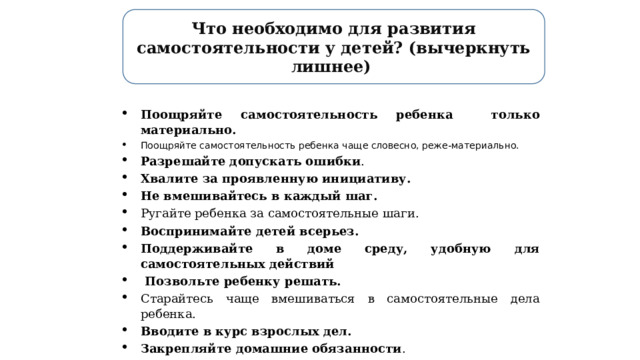 Что необходимо для развития самостоятельности у детей? (вычеркнуть лишнее) Поощряйте самостоятельность ребенка только материально. Поощряйте самостоятельность ребенка чаще словесно, реже-материально. Разрешайте допускать ошибки . Хвалите за проявленную инициативу.   Не вмешивайтесь в каждый шаг.   Ругайте ребенка за самостоятельные шаги. Воспринимайте детей всерьез.   Поддерживайте в доме среду, удобную для самостоятельных действий    Позвольте ребенку решать.   Старайтесь чаще вмешиваться в самостоятельные дела ребенка. Вводите в курс взрослых дел.   Закрепляйте домашние обязанности . Воодушевляйте пробовать новые вещи.   