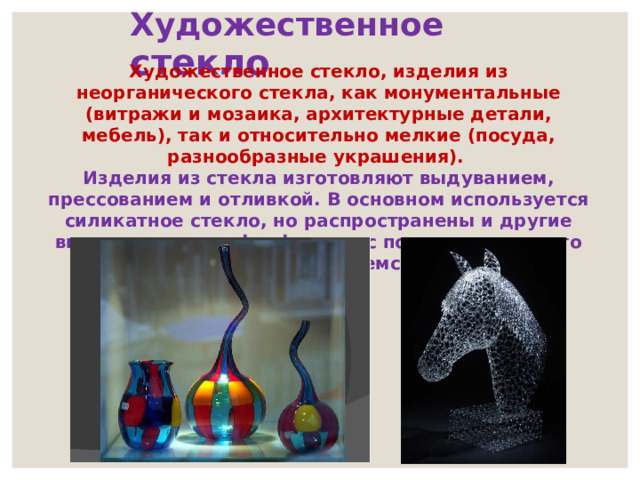 Художественное стекло Художественное стекло, изделия из неорганического стекла, как монументальные (витражи и мозаика, архитектурные детали, мебель), так и относительно мелкие (посуда, разнообразные украшения). Изделия из стекла изготовляют выдуванием, прессованием и отливкой. В основном используется силикатное стекло, но распространены и другие виды, например, фосфатное, с помощью которого имитируют дорогое богемское стекло. 