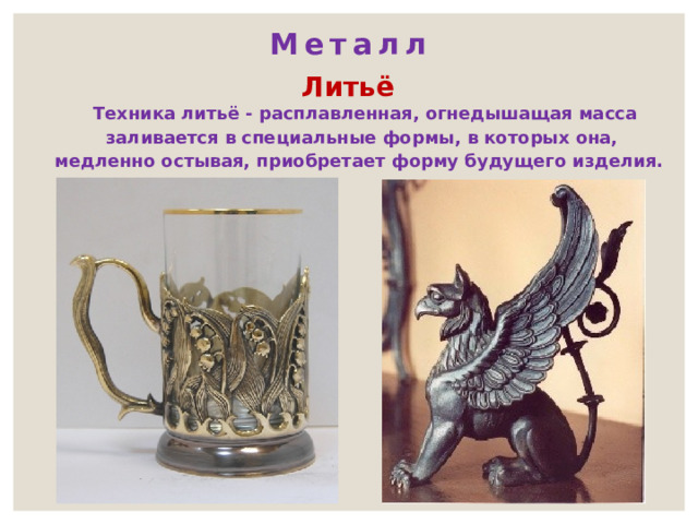 Металл Литьё  Техника литьё - расплавленная, огнедышащая масса заливается в специальные формы, в которых она, медленно остывая, приобретает форму будущего изделия. 