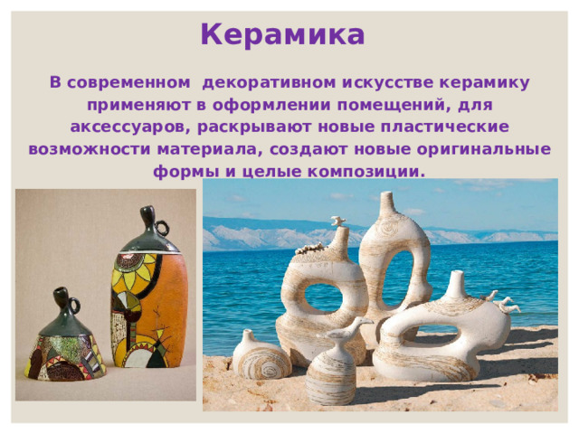  Керамика В современном декоративном искусстве керамику применяют в оформлении помещений, для аксессуаров, раскрывают новые пластические возможности материала, создают новые оригинальные формы и целые композиции. 