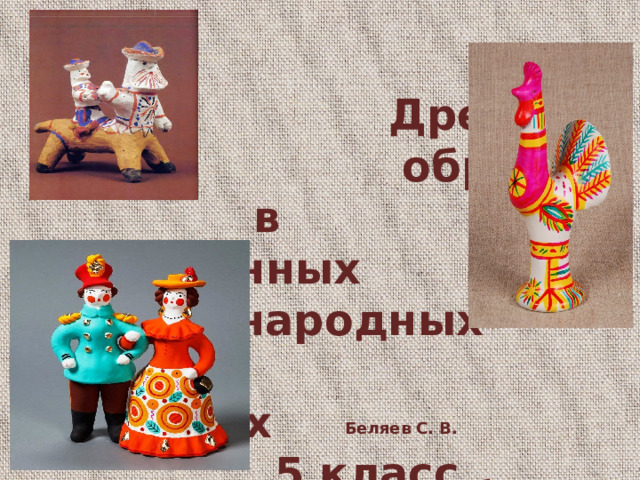   Древние  образы  в современных  народных  игрушках  5 класс  ПРЕЗЕНТАЦИЯ К УРОКУ  Беляев С. В. учитель изобразительного искусства МБОУ «Леонтьевская СОШ»  