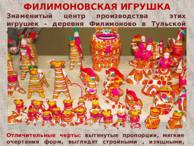 ФИЛИМОНОВСКАЯ ИГРУШКА Знаменитый центр производства этих игрушек - деревня Филимоново в Тульской области. Отличительные черты: - вытянутые пропорции - мягкие очертания форм - выглядят стройными , изящными - игрушки почти всегда со свистком Отличительные черты: вытянутые пропорции, мягкие очертания форм, выглядят стройными , изящными, игрушки почти всегда со свистком.  