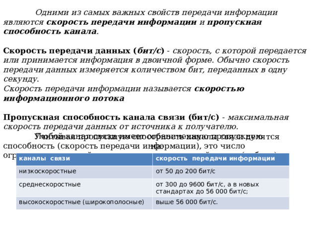  Одними из самых важных свойств передачи информации являются скорость передачи информации и пропускная способность канала . Скорость передачи данных ( бит/с ) - скорость, с которой передается или принимается информация в двоичной форме. Обычно скорость передачи данных измеряется количеством бит, переданных в одну секунду . Скорость передачи информации называется скоростью  информационного потока Пропускная способность канала связи (бит/с) - максимальная скорость передачи данных от источника к получателю.  Любой канал связи имеет ограниченную пропускную способность (скорость передачи информации), это число ограничивается свойствами аппаратуры и самой линии (кабеля) Учитывая пропускную способность каналы связи делятся на: каналы  связи низкоскоростные скорость  передачи информации среднескоростные от 50 до 200 бит/с от 300 до 9600 бит/с, а в новых стандартах до 56 000 бит/с; высокоскоростные (широкополосные) выше 56 000 бит/с. 