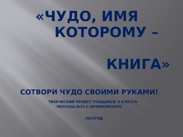 «Чудо, имя  которому –  книга»   Сотвори чудо своими руками!   Творческий проект учащихся 4 класса.  МОУСОШ №21 с.Архиповского     2023год       