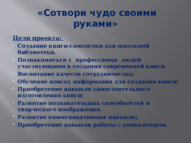  «Сотвори чудо своими руками» Цели проекта: Создание книги-самоделки для школьной библиотеки. Познакомиться с профессиями людей участвующими в создании современной книги. Воспитание качеств сотрудничества; Обучение поиску информации для создания книги; Приобретение навыков самостоятельного изготовления книги; Развитие познавательных способностей и творческого воображения. Развитие коммуникативных навыков; Приобретение навыков работы с компьютером. 