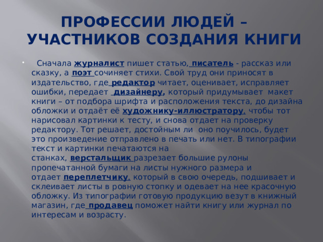 ПРОФЕССИИ ЛЮДЕЙ –  УЧАСТНИКОВ СОЗДАНИЯ КНИГИ    Сначала  журналист   пишет статью,   писатель  - рассказ или сказку, а  поэт   сочиняет стихи. Свой труд они приносят в издательство, где   редактор  читает, оценивает, исправляет ошибки, передает   дизайнеру , который придумывает макет книги – от подбора шрифта и расположения текста, до дизайна обложки и отдаёт её художнику-иллюстратору , чтобы тот нарисовал картинки к тесту, и снова отдает на проверку редактору. Тот решает, достойным ли оно поучилось, будет это произведение отправлено в печать или нет. В типографии текст и картинки печатаются на станках,  верстальщик   разрезает большие рулоны пропечатанной бумаги на листы нужного размера и отдает  переплетчику , который в свою очередь, подшивает и склеивает листы в ровную стопку и одевает на нее красочную обложку. Из типографии готовую продукцию везут в книжный магазин, где  продавец  поможет найти книгу или журнал по интересам и возрасту. 