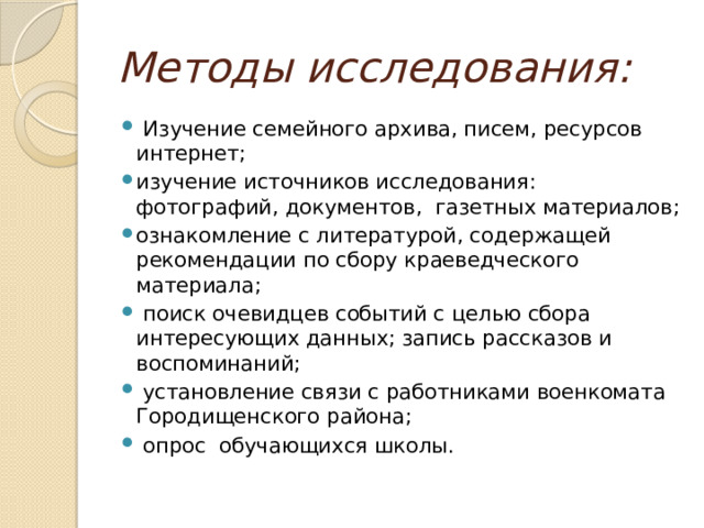 Методы исследования:   Изучение семейного архива, писем, ресурсов интернет; изучение источников исследования: фотографий, документов, газетных материалов; ознакомление с литературой, содержащей рекомендации по сбору краеведческого материала;  поиск очевидцев событий с целью сбора интересующих данных; запись рассказов и воспоминаний;  установление связи с работниками военкомата Городищенского района;  опрос обучающихся школы. 