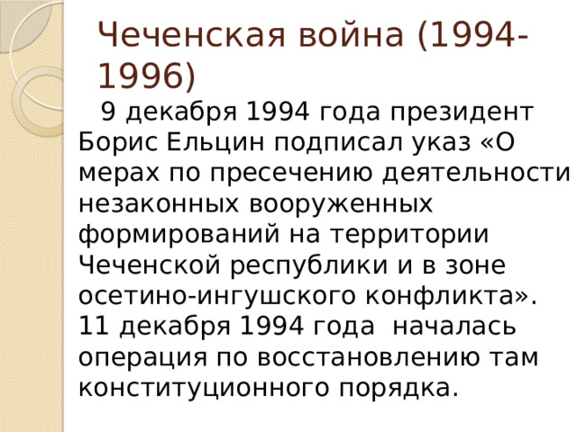 Чеченская война (1994-1996) 9 декабря 1994 года президент Борис Ельцин подписал указ «О мерах по пресечению деятельности незаконных вооруженных формирований на территории Чеченской республики и в зоне осетино-ингушского конфликта». 11 декабря 1994 года началась операция по восстановлению там конституционного порядка. 