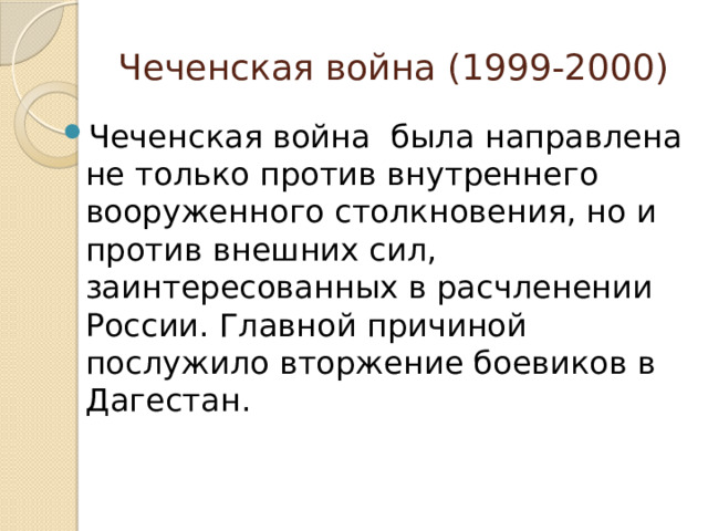 Чеченская война (1999-2000) Чеченская война была направлена не только против внутреннего вооруженного столкновения, но и против внешних сил, заинтересованных в расчленении России. Главной причиной послужило вторжение боевиков в Дагестан. 