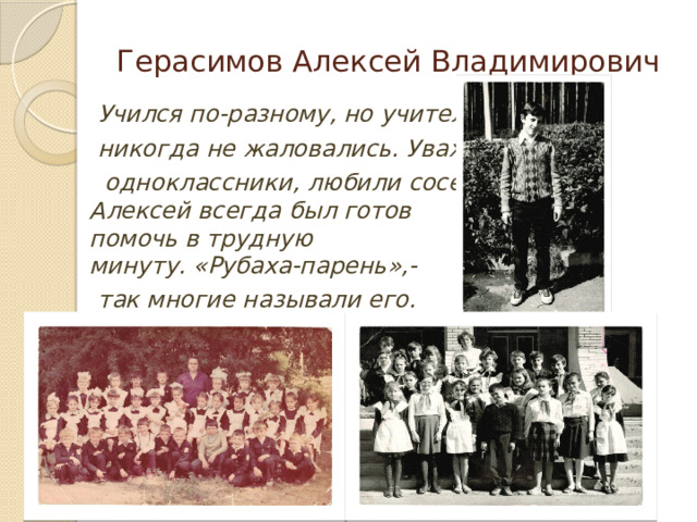 Герасимов Алексей Владимирович  Учился по-разному, но учителя  никогда не жаловались. Уважали  одноклассники, любили соседи.  Алексей всегда был готов  помочь в трудную  минуту. «Рубаха-парень»,-  так многие называли его.    