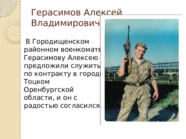 Герасимов Алексей Владимирович  В Городищенском районном военкомате Герасимову Алексею предложили служить по контракту в городе Тоцком Оренбургской области, и он с радостью согласился. 