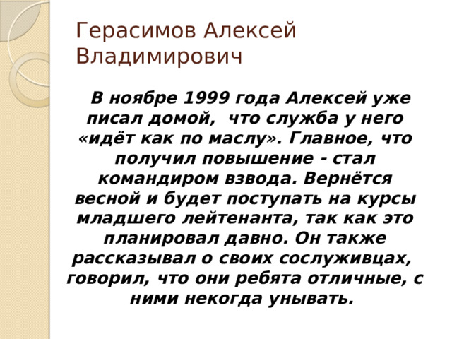 Герасимов Алексей Владимирович  В ноябре 1999 года Алексей уже писал домой, что служба у него «идёт как по маслу». Главное, что получил повышение - стал командиром взвода. Вернётся весной и будет поступать на курсы младшего лейтенанта, так как это планировал давно. Он также рассказывал о своих сослуживцах, говорил, что они ребята отличные, с ними некогда унывать. 