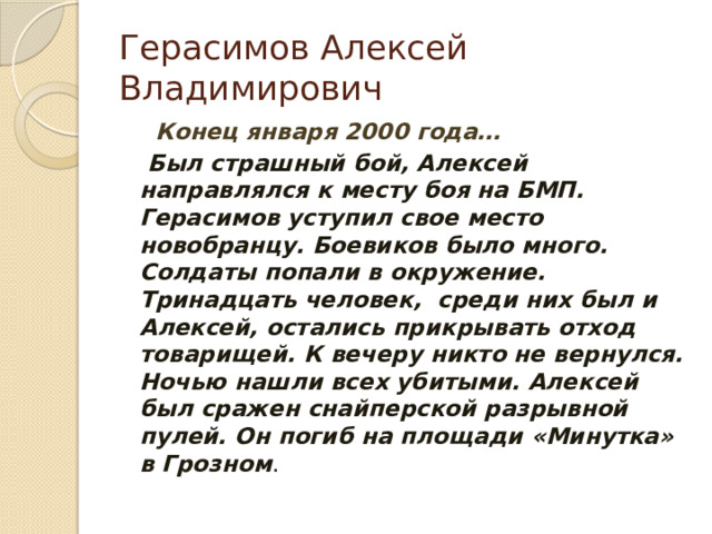Герасимов Алексей Владимирович  Конец января 2000 года…  Был страшный бой, Алексей направлялся к месту боя на БМП. Герасимов уступил свое место новобранцу. Боевиков было много. Солдаты попали в окружение. Тринадцать человек, среди них был и Алексей, остались прикрывать отход товарищей. К вечеру никто не вернулся. Ночью нашли всех убитыми. Алексей был сражен снайперской разрывной пулей. Он погиб на площади «Минутка» в Грозном . 