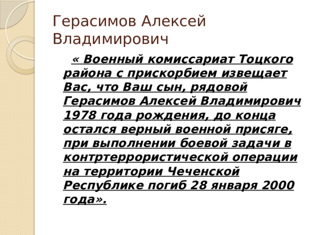 Герасимов Алексей Владимирович  « Военный комиссариат Тоцкого района с прискорбием извещает Вас, что Ваш сын, рядовой Герасимов Алексей Владимирович 1978 года рождения, до конца остался верный военной присяге, при выполнении боевой задачи в контртеррористической операции на территории Чеченской Республике погиб 28 января 2000 года». 