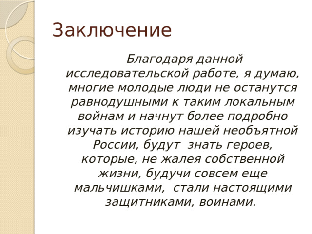 Заключение  Благодаря данной исследовательской работе, я думаю, многие молодые люди не останутся равнодушными к таким локальным войнам и начнут более подробно изучать историю нашей необъятной России, будут знать героев, которые, не жалея собственной жизни, будучи совсем еще мальчишками, стали настоящими защитниками, воинами. 