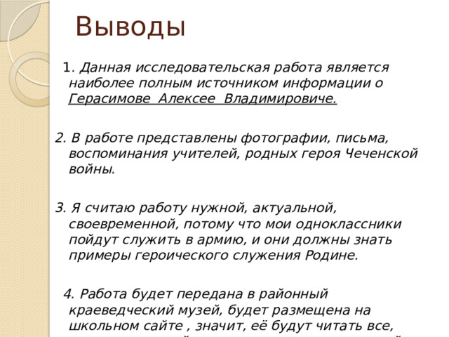 Выводы  1 . Данная исследовательская работа является наиболее полным источником информации о Герасимове Алексее Владимировиче.  2. В работе представлены фотографии, письма, воспоминания учителей, родных героя Чеченской войны.  3. Я считаю работу нужной, актуальной, своевременной, потому что мои одноклассники пойдут служить в армию, и они должны знать примеры героического служения Родине.    4. Работа будет передана в районный краеведческий музей, будет размещена на школьном сайте , значит, её будут читать все, посещающие сайт и интересующиеся историей родного посёлка. 