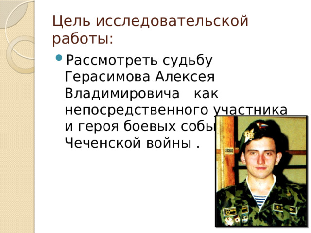Цель исследовательской работы: Рассмотреть судьбу Герасимова Алексея Владимировича как непосредственного участника и героя боевых событий в ходе Чеченской войны . 