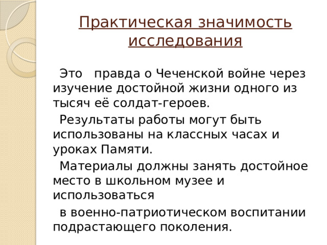 Практическая значимость исследования  Это правда о Чеченской войне через изучение достойной жизни одного из тысяч её солдат-героев.  Результаты работы могут быть использованы на классных часах и уроках Памяти.  Материалы должны занять достойное место в школьном музее и использоваться  в военно-патриотическом воспитании подрастающего поколения. 