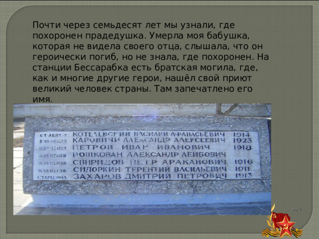 Почти через семьдесят лет мы узнали, где похоронен прадедушка. Умерла моя бабушка, которая не видела своего отца, слышала, что он героически погиб, но не знала, где похоронен. На станции Бессарабка есть братская могила, где, как и многие другие герои, нашёл свой приют великий человек страны. Там запечатлено его имя. 