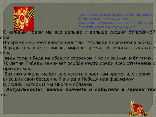     Если завтра война, если враг нападет,  Если темная сила нагрянет, -  Как один человек, весь советский народ  За свободную Родину встанет!  В. Лебедев-Кумач        С каждым годом мы все дальше и дальше уходим от военной поры Но время не имеет власти над тем, что люди пережили в войну. Я родилась в счастливое, мирное время, но много слышала о войне,  ведь горе и беда не обошли стороной и моих родных и близких. 70-летие Победы занимает особое место среди всех отмечаемых праздников.   Возникло желание больше узнать о военном времени, о людях, внесших свой бесценный вклад в Победу над фашизмом. О людях, которым мы многим обязаны.  Актуальность:  важно помнить о событиях и героях тех лет. 