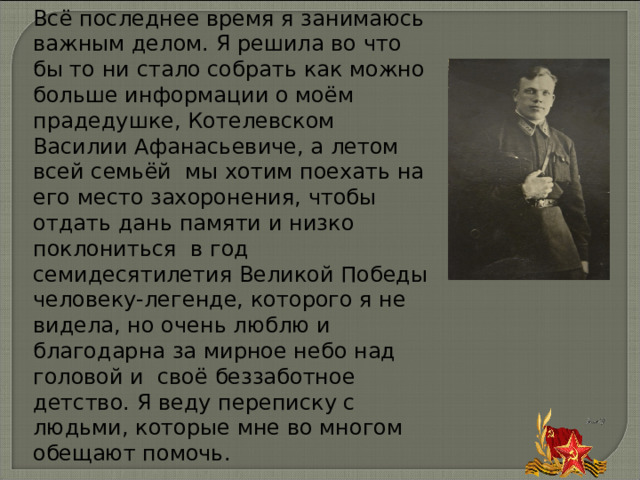 Всё последнее время я занимаюсь важным делом. Я решила во что бы то ни стало собрать как можно больше информации о моём прадедушке,  Котелевском Василии Афанасьевиче, а летом всей семьёй мы хотим поехать на его место захоронения, чтобы отдать дань памяти и низко поклониться в год семидесятилетия Великой Победы человеку-легенде, которого я не видела, но очень люблю и благодарна за мирное небо над головой и своё беззаботное детство. Я веду переписку с людьми, которые мне во многом обещают помочь. 