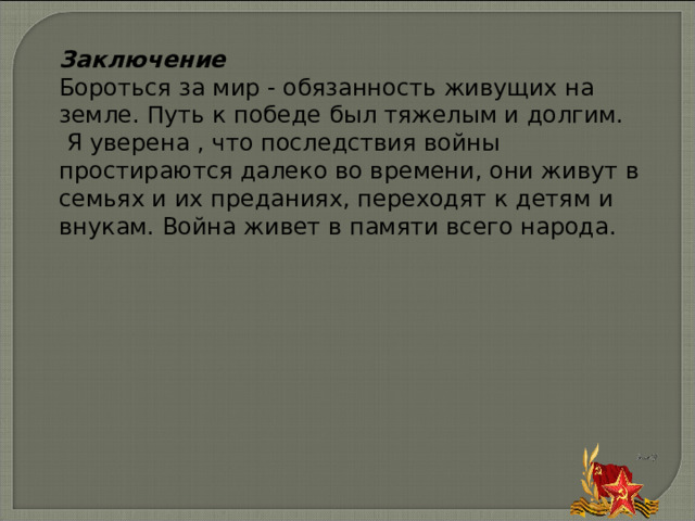 Заключение Бороться за мир - обязанность живущих на земле. Путь к победе был тяжелым и долгим.  Я уверена , что последствия войны простираются далеко во времени, они живут в семьях и их преданиях, переходят к детям и внукам. Война живет в памяти всего народа. 