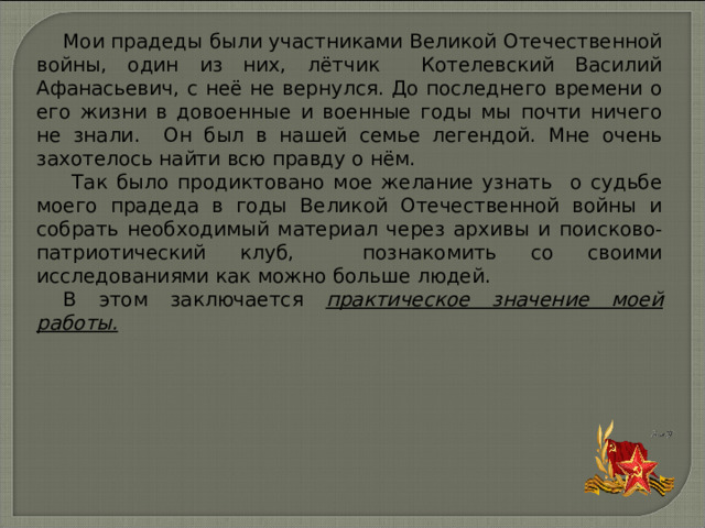 Мои прадеды были участниками Великой Отечественной войны, один из них,  лётчик Котелевский Василий Афанасьевич, с неё не вернулся. До последнего времени о его жизни в довоенные и военные годы мы почти ничего не знали. Он был в нашей семье легендой. Мне очень захотелось найти всю правду о нём.  Так было продиктовано мое желание узнать о судьбе моего прадеда в годы Великой Отечественной войны и собрать необходимый материал через архивы и поисково-патриотический клуб, познакомить со своими исследованиями как можно больше людей. В этом заключается практическое значение моей работы. 