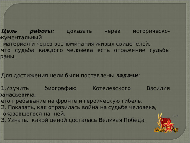        Цель работы:  доказать через историческо-документальный  материал и через воспоминания живых свидетелей, что судьба каждого человека есть отражение судьбы страны. Для достижения цели были поставлены задачи :  1.Изучить биографию Котелевского Василия Афанасьевича, его пребывание на фронте и героическую гибель. 2. Показать, как отразилась война на судьбе человека,  оказавшегося на ней. 3. Узнать, какой ценой досталась Великая Победа. 