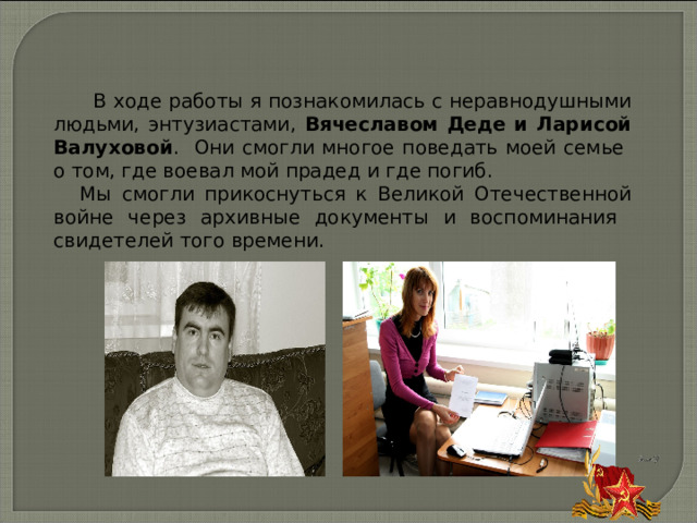  В ходе работы я познакомилась с неравнодушными людьми, энтузиастами, Вячеславом Деде и Ларисой Валуховой . Они смогли многое поведать моей семье о том, где воевал мой прадед и где погиб. Мы смогли прикоснуться к Великой Отечественной войне через архивные документы и воспоминания свидетелей того времени. 