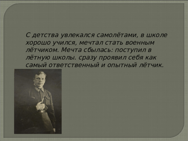 С детства увлекался самолётами, в школе хорошо учился, мечтал стать военным лётчиком. Мечта сбылась: поступил в лётную школы. сразу проявил себя как самый ответственный и опытный лётчик. 