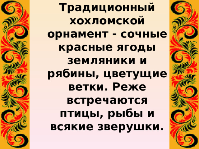 Традиционный хохломской орнамент - сочные красные ягоды земляники и рябины, цветущие ветки. Реже встречаются птицы, рыбы и всякие зверушки.   