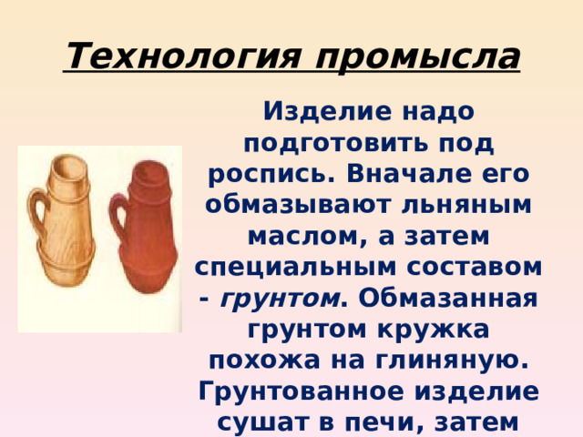 Технология промысла Изделие надо подготовить под роспись. Вначале его обмазывают льняным маслом, а затем специальным составом - грунтом . Обмазанная грунтом кружка похожа на глиняную. Грунтованное изделие сушат в печи, затем шлифуют. 