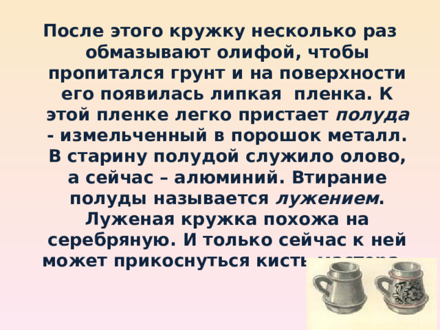 После этого кружку несколько раз обмазывают олифой, чтобы пропитался грунт и на поверхности его появилась липкая пленка. К этой пленке легко пристает полуда - измельченный в порошок металл. В старину полудой служило олово, а сейчас – алюминий. Втирание полуды называется лужением . Луженая кружка похожа на серебряную. И только сейчас к ней может прикоснуться кисть мастера . 