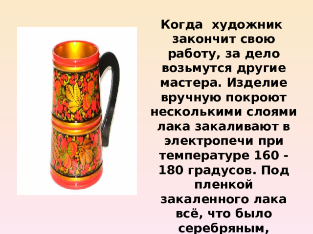 Когда художник закончит свою работу, за дело возьмутся другие мастера. Изделие вручную покроют несколькими слоями лака закаливают в электропечи при температуре 160 - 180 градусов. Под пленкой закаленного лака всё, что было серебряным, становиться золотым.  