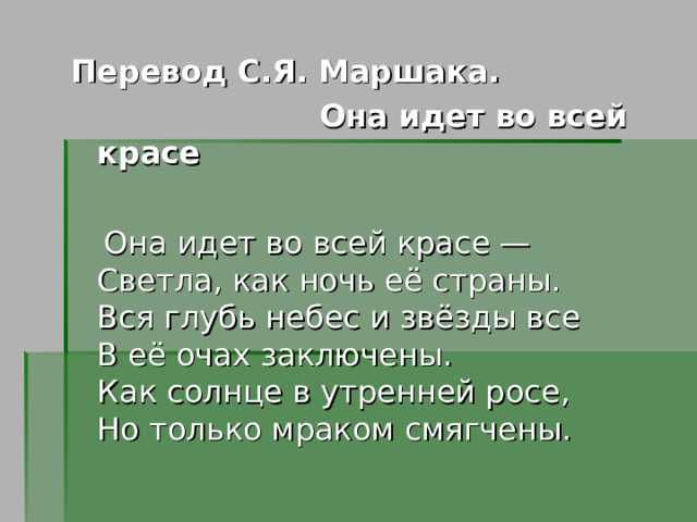 Перевод С.Я. Маршака.  Она идет во всей красе   Она идет во всей красе —  Светла, как ночь её страны.  Вся глубь небес и звёзды все  В её очах заключены.  Как солнце в утренней росе,  Но только мраком смягчены. 