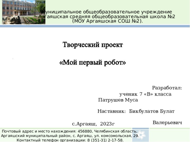 Муниципальное общеобразовательное учреждение Аргаяшская средняя общеобразовательная школа №2 (МОУ Аргаяшская СОШ №2).  Разработал: ученик 7 «В» класса Патрушев Муса Наставник:  Бикбулатов Булат Валерьевич с.Аргаяш, 2023г Почтовый адрес и место нахождения: 456880, Челябинская область, Аргаяшский муниципальный район, с. Аргаяш, ул. комсомольская, 29. Контактный телефон организации: 8 (351-31) 2-17-58. 