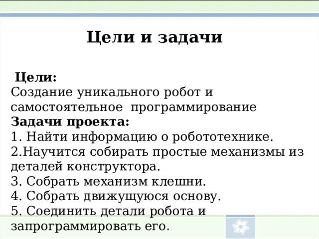 Цели и задачи  Цели: Создание уникального робот и самостоятельное программирование  Задачи проекта: 1 . Найти информацию о робототехнике. 2.Научится собирать простые механизмы из деталей конструктора. 3. Собрать механизм клешни. 4. Собрать движущуюся основу. 5. Соединить детали робота и запрограммировать его . 