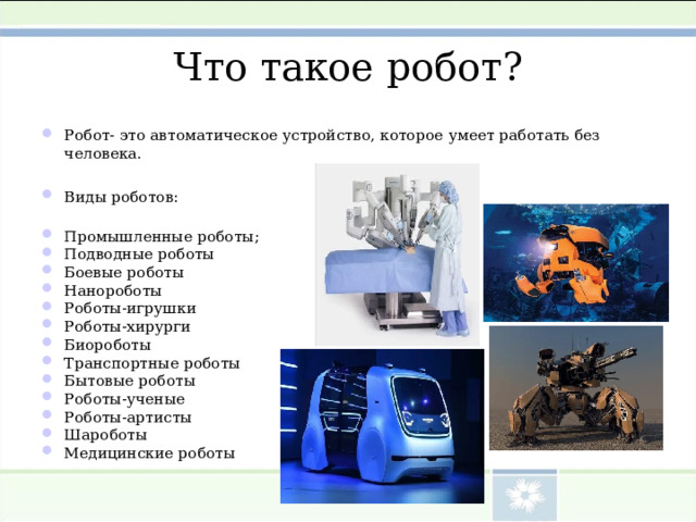 Что такое робот ? Робот - это автоматическое устройство, которое  умеет работать без человека.  Виды роботов:  Промышленные роботы; Подводные роботы Боевые роботы Нанороботы Роботы-игрушки Роботы-хирурги Биороботы Транспортные роботы Бытовые роботы Роботы-ученые Роботы-артисты Шароботы Медицинские роботы 