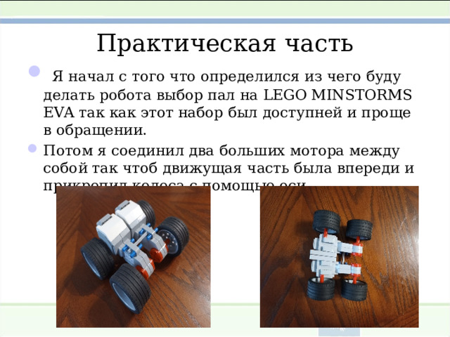 Практическая часть  Я начал с того что определился из чего буду делать робота выбор пал на LEGO MINSTORMS EVA так как этот набор был  доступней и проще в обращении. Потом я соединил два больших мотора между собой так чтоб движущая часть была впереди и прикрепил колеса с помощью оси  