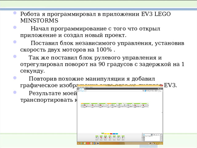 Робота я программировал в приложении EV 3 LEGO MINSTORMS  Начал программирование с того что открыл приложение и создал новый проект.  Поставил блок независимого управления, установив скорость двух моторов на 100% .  Так же поставил блок рулевого управления и отрегулировал поворот на 90 градусов с задержкой на 1 секунду.  Повторив похожие манипуляции я добавил графическое изображение виде слов на дисплее EV 3.  Результате моей работы робот смог транспортировать кубик из точки А в точку Б .  