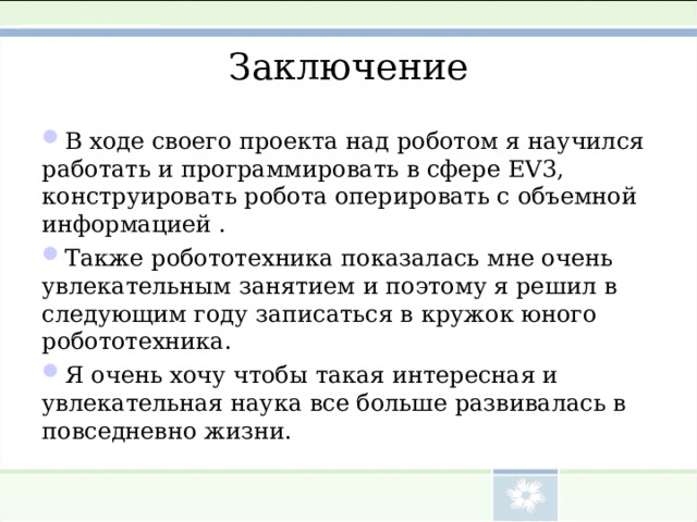 Заключение В ходе своего проекта над роботом я научился работать и программировать в сфере EV 3, конструировать робота оперировать с объемной информацией . Также робототехника показалась мне очень увлекательным занятием и поэтому я решил в следующим году записаться в кружок юного робототехника. Я очень хочу чтобы такая интересная и увлекательная наука все больше развивалась в повседневно жизни. 