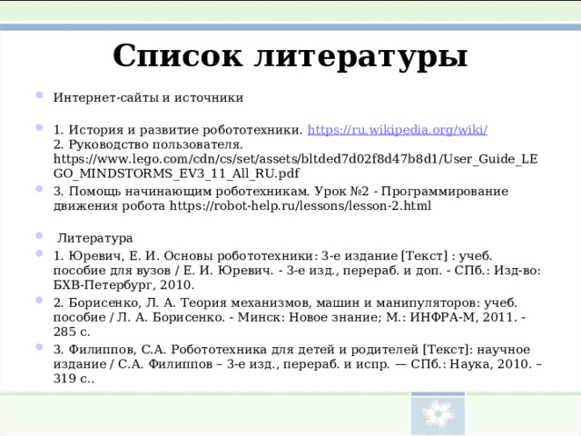 Список литературы Интернет-сайты и источники 1. История и развитие робототехники. https://ru.wikipedia.org/wiki/  2. Руководство пользователя. https :// www . lego . com / cdn / cs / set / assets / bltded 7 d 02 f 8 d 47 b 8 d 1/ User _ Guide _ LEGO _ MINDSTORMS _ EV 3_11_ All _ RU . pdf 3. Помощь начинающим роботехникам. Урок №2 - Программирование движения робота https://robot-help.ru/lessons/lesson-2.html  Литература 1. Юревич, Е. И. Основы робототехники: 3-е издание [Текст] : учеб. пособие для вузов / Е. И. Юревич. - 3-е изд., перераб. и доп. - СПб.: Изд-во: БХВ-Петербург, 2010. 2. Борисенко, Л. А. Теория механизмов, машин и манипуляторов: учеб. пособие / Л. А. Борисенко. - Минск: Новое знание; М.: ИНФРА-М, 2011. - 285 с. 3. Филиппов, С.А. Робототехника для детей и родителей [Текст]: научное издание / С.А. Филиппов – 3-е изд., перераб. и испр. — СПб.: Наука, 2010. – 319 с..  