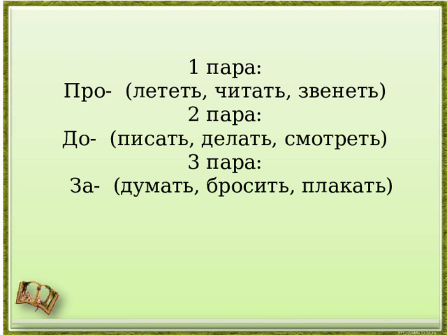 1 пара: Про- (лететь, читать, звенеть) 2 пара: До-  (писать, делать, смотреть) 3 пара:    За-  (думать, бросить, плакать)   